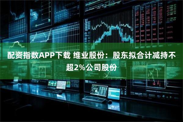 配资指数APP下载 维业股份：股东拟合计减持不超2%公司股份
