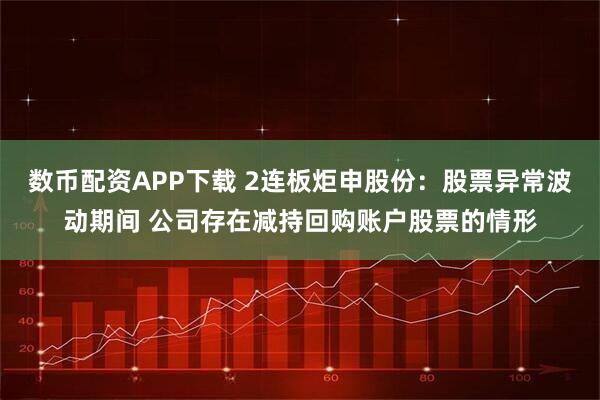 数币配资APP下载 2连板炬申股份：股票异常波动期间 公司存在减持回购账户股票的情形