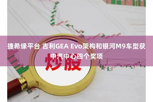 捷希缘平台 吉利GEA Evo架构和银河M9车型获中汽中心四个奖项