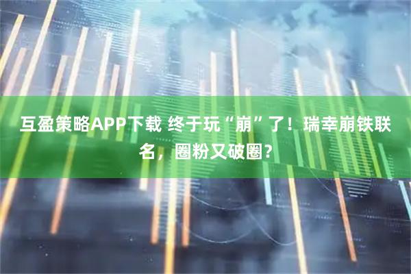 互盈策略APP下载 终于玩“崩”了！瑞幸崩铁联名，圈粉又破圈？