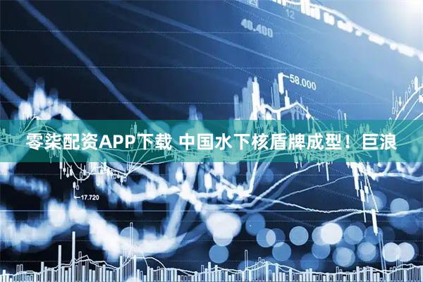 零柒配资APP下载 中国水下核盾牌成型！巨浪