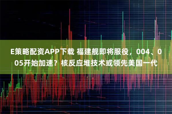 E策略配资APP下载 福建舰即将服役，004、005开始加速？核反应堆技术或领先美国一代