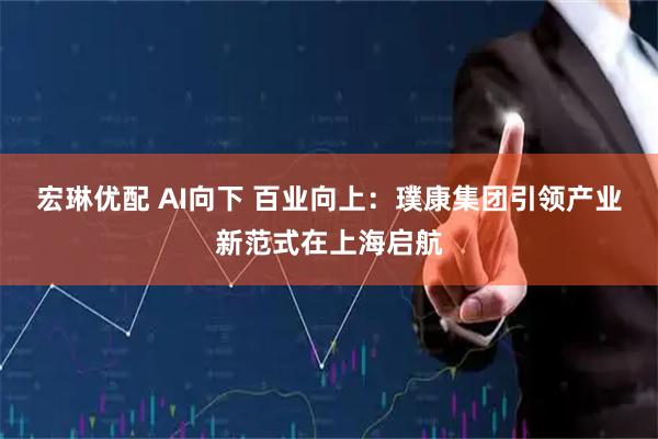 宏琳优配 AI向下 百业向上：璞康集团引领产业新范式在上海启航