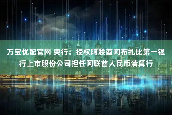 万宝优配官网 央行：授权阿联酋阿布扎比第一银行上市股份公司担任阿联酋人民币清算行