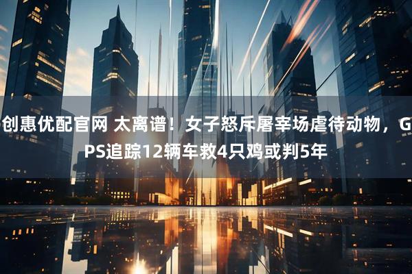 创惠优配官网 太离谱！女子怒斥屠宰场虐待动物，GPS追踪12辆车救4只鸡或判5年