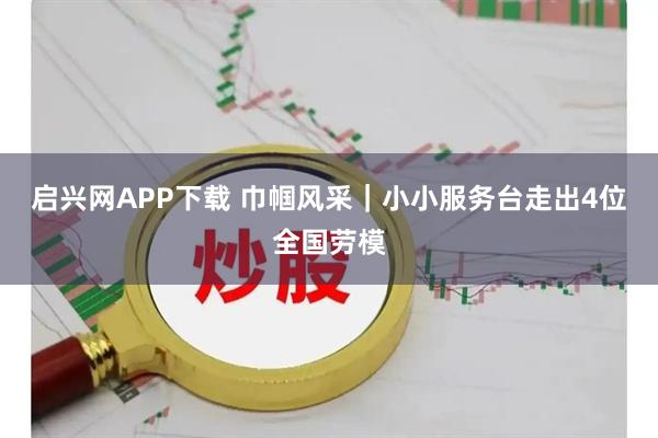 启兴网APP下载 巾帼风采｜小小服务台走出4位全国劳模