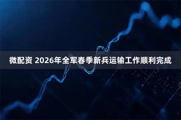微配资 2026年全军春季新兵运输工作顺利完成