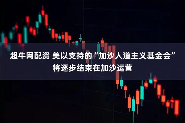 超牛网配资 美以支持的“加沙人道主义基金会”将逐步结束在加沙运营