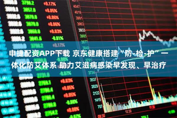 申捷配资APP下载 京东健康搭建“防-检-护”一体化防艾体系 助力艾滋病感染早发现、早治疗