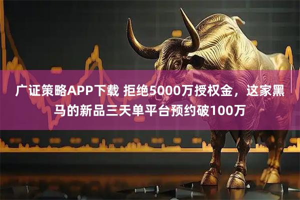 广证策略APP下载 拒绝5000万授权金,这家黑马的新品三天单平台预约破100万