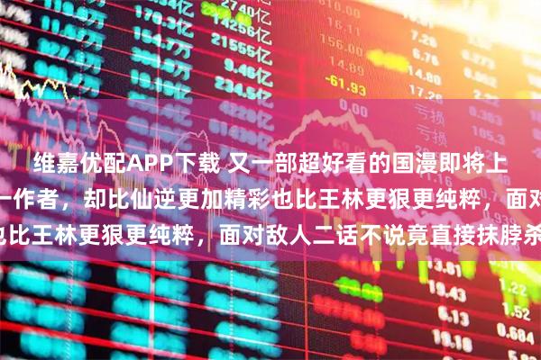 维嘉优配APP下载 又一部超好看的国漫即将上线，与国漫巅峰仙逆同一作者，却比仙逆更加精彩也比王林更狠更纯粹，面对敌人二话不说竟直接抹脖杀？