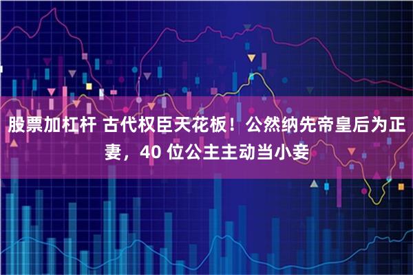 股票加杠杆 古代权臣天花板!公然纳先帝皇后为正妻,40 位公主主动当小妾