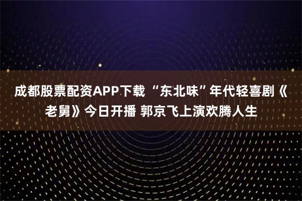 成都股票配资APP下载 “东北味”年代轻喜剧《老舅》今日开播 郭京飞上演欢腾人生