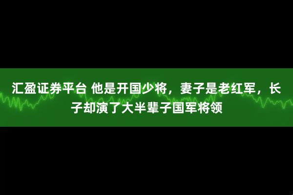 汇盈证券平台 他是开国少将，妻子是老红军，长子却演了大半辈子国军将领