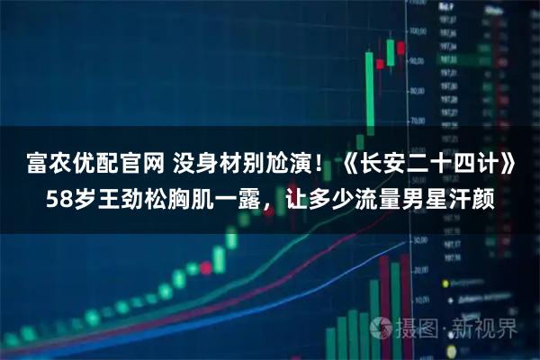富农优配官网 没身材别尬演！《长安二十四计》58岁王劲松胸肌一露，让多少流量男星汗颜