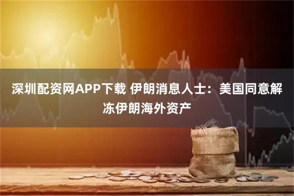 深圳配资网APP下载 伊朗消息人士：美国同意解冻伊朗海外资产