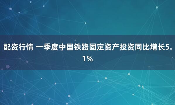 配资行情 一季度中国铁路固定资产投资同比增长5.1%