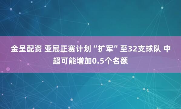 金呈配资 亚冠正赛计划“扩军”至32支球队 中超可能增加0.5个名额