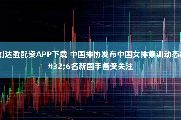 创达盈配资APP下载 中国排协发布中国女排集训动态 6名新国手备受关注