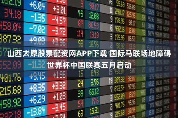 山西太原股票配资网APP下载 国际马联场地障碍世界杯中国联赛五月启动