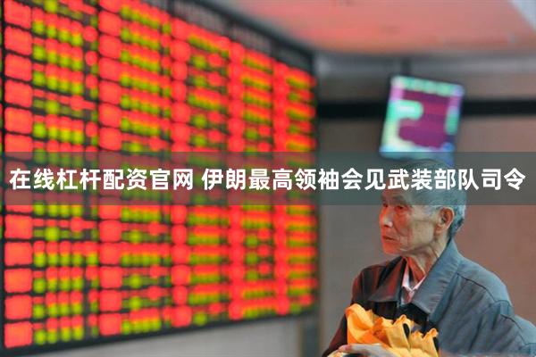 在线杠杆配资官网 伊朗最高领袖会见武装部队司令
