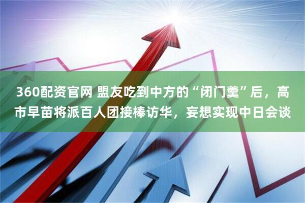 360配资官网 盟友吃到中方的“闭门羹”后，高市早苗将派百人团接棒访华，妄想实现中日会谈