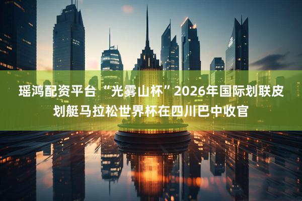 瑶鸿配资平台 “光雾山杯”2026年国际划联皮划艇马拉松世界杯在四川巴中收官