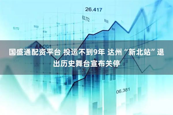 国盛通配资平台 投运不到9年 达州“新北站”退出历史舞台宣布关停
