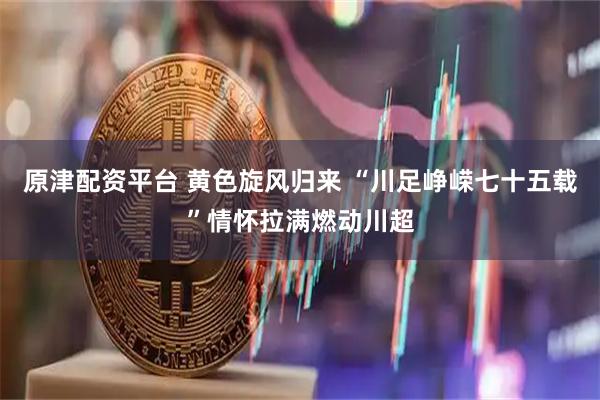原津配资平台 黄色旋风归来 “川足峥嵘七十五载”情怀拉满燃动川超