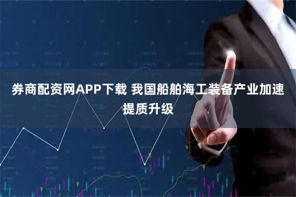 券商配资网APP下载 我国船舶海工装备产业加速提质升级