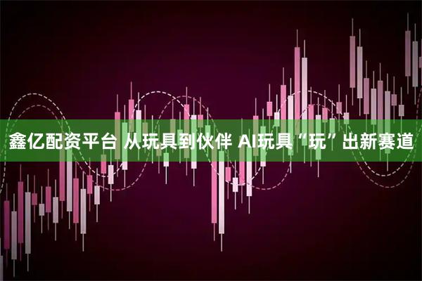 鑫亿配资平台 从玩具到伙伴 AI玩具“玩”出新赛道