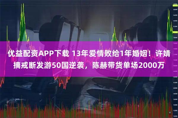 优益配资APP下载 13年爱情败给1年婚姻！许婧摘戒断发游50国逆袭，陈赫带货单场2000万