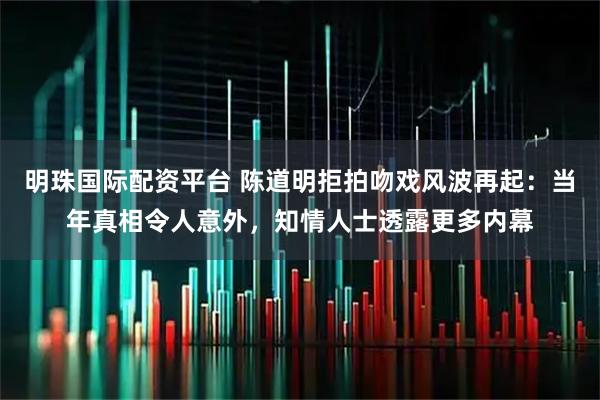 明珠国际配资平台 陈道明拒拍吻戏风波再起：当年真相令人意外，知情人士透露更多内幕