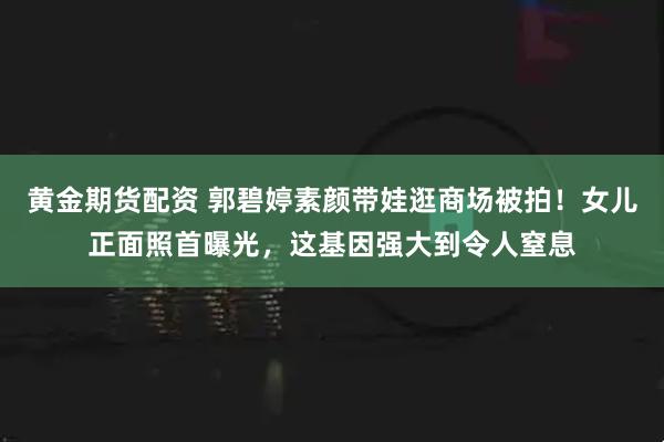 黄金期货配资 郭碧婷素颜带娃逛商场被拍！女儿正面照首曝光，这基因强大到令人窒息