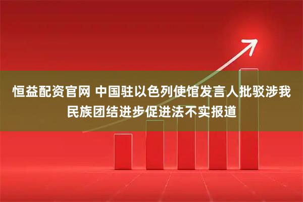 恒益配资官网 中国驻以色列使馆发言人批驳涉我民族团结进步促进法不实报道