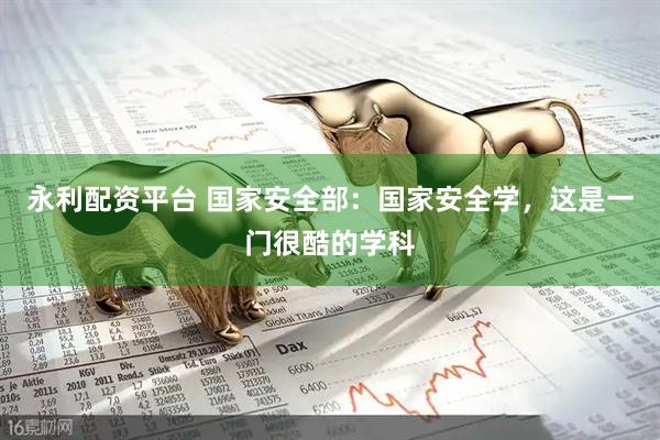 永利配资平台 国家安全部：国家安全学，这是一门很酷的学科