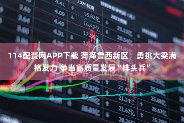 114配资网APP下载 菏泽鲁西新区：勇挑大梁满格发力 争当高质量发展“排头兵”