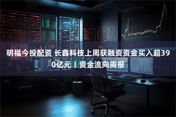 明福今投配资 长鑫科技上周获融资资金买入超390亿元丨资金流向周报